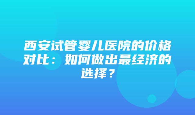 西安试管婴儿医院的价格对比：如何做出最经济的选择？