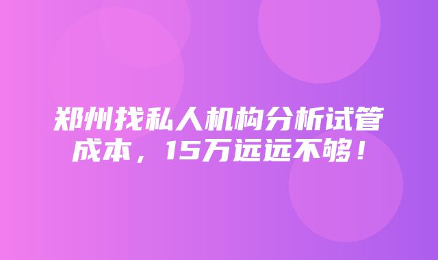 郑州找私人机构分析试管成本，15万远远不够！