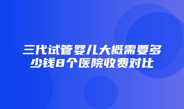 三代试管婴儿大概需要多少钱8个医院收费对比