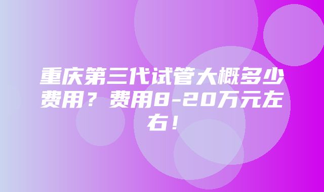 重庆第三代试管大概多少费用？费用8-20万元左右！