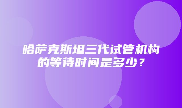 哈萨克斯坦三代试管机构的等待时间是多少？