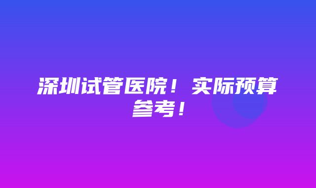 深圳试管医院！实际预算参考！