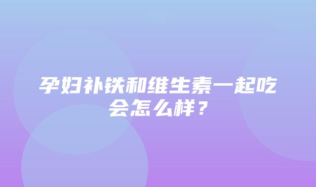 孕妇补铁和维生素一起吃会怎么样？