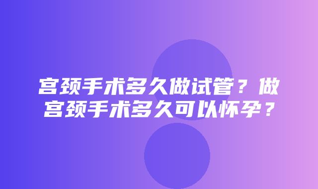 宫颈手术多久做试管？做宫颈手术多久可以怀孕？