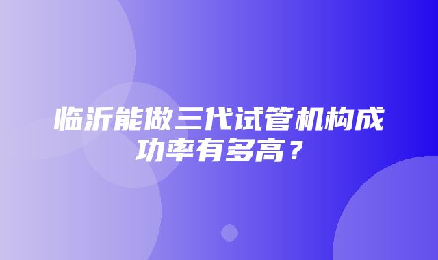 临沂能做三代试管机构成功率有多高？