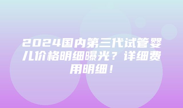 2024国内第三代试管婴儿价格明细曝光？详细费用明细！