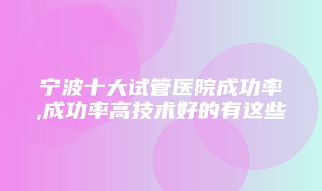 宁波十大试管医院成功率,成功率高技术好的有这些