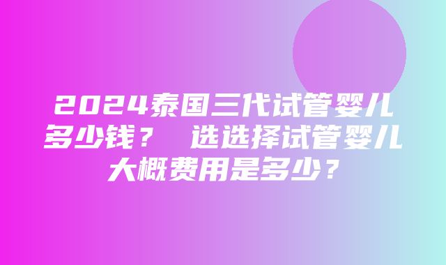 2024泰国三代试管婴儿多少钱？ 选选择试管婴儿大概费用是多少？