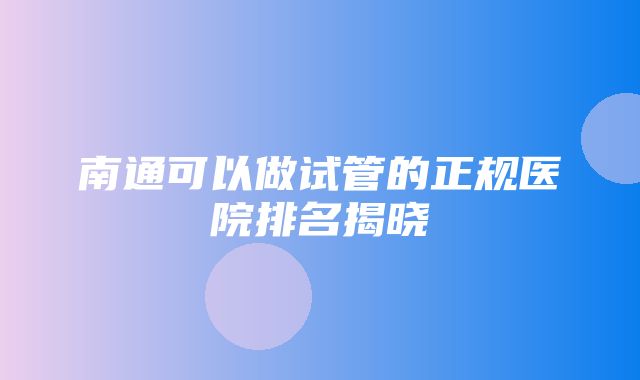 南通可以做试管的正规医院排名揭晓