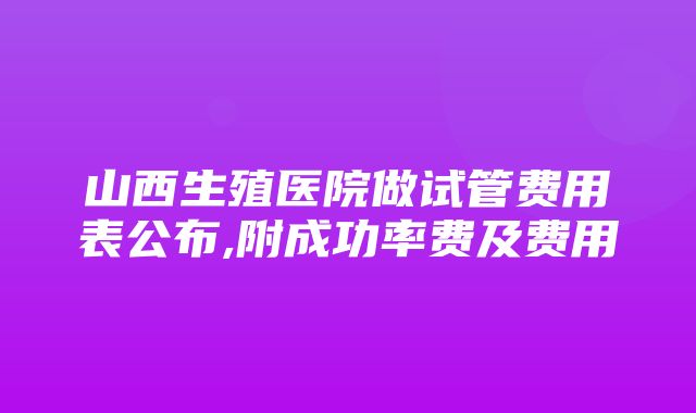 山西生殖医院做试管费用表公布,附成功率费及费用