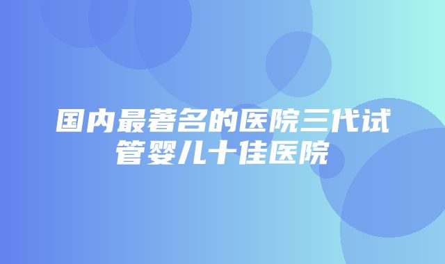 国内最著名的医院三代试管婴儿十佳医院