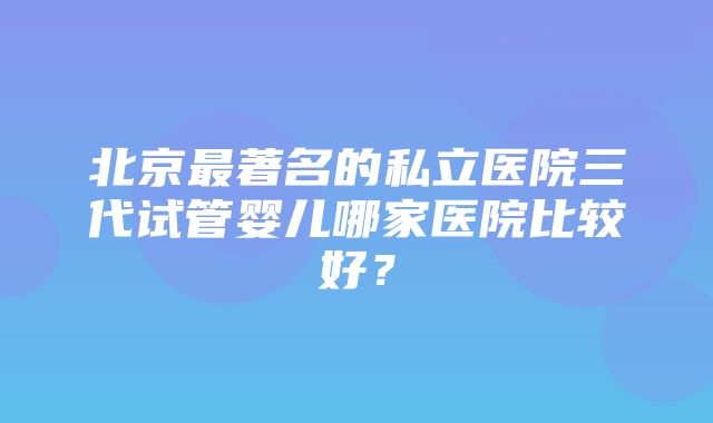 北京最著名的私立医院三代试管婴儿哪家医院比较好？