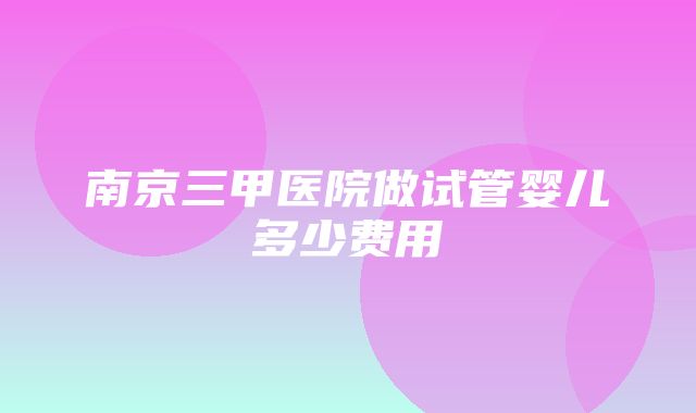 南京三甲医院做试管婴儿多少费用