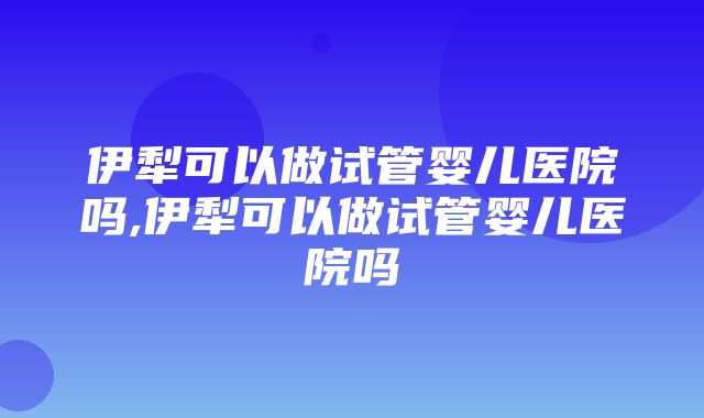 伊犁可以做试管婴儿医院吗,伊犁可以做试管婴儿医院吗