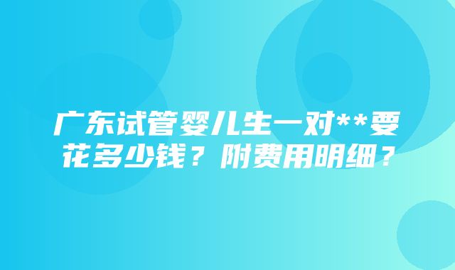 广东试管婴儿生一对**要花多少钱？附费用明细？