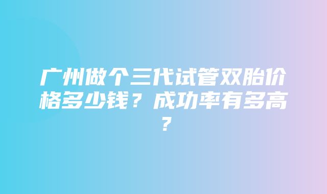 广州做个三代试管双胎价格多少钱？成功率有多高？