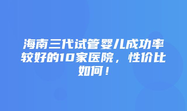 海南三代试管婴儿成功率较好的10家医院，性价比如何！