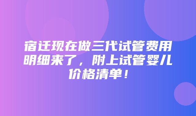 宿迁现在做三代试管费用明细来了，附上试管婴儿价格清单！