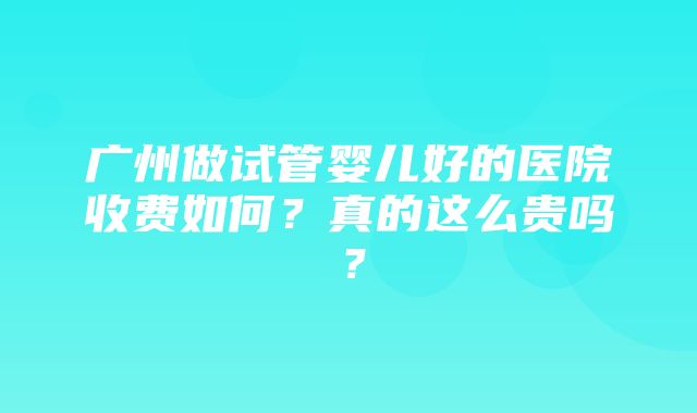 广州做试管婴儿好的医院收费如何？真的这么贵吗？