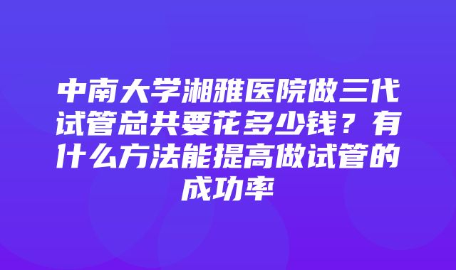 中南大学湘雅医院做三代试管总共要花多少钱？有什么方法能提高做试管的成功率