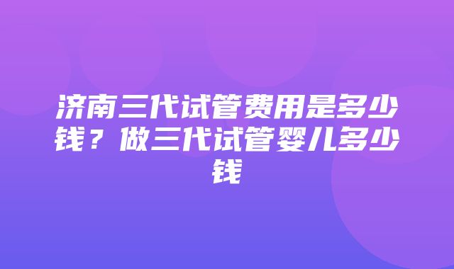 济南三代试管费用是多少钱？做三代试管婴儿多少钱