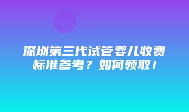 深圳第三代试管婴儿收费标准参考？如何领取！