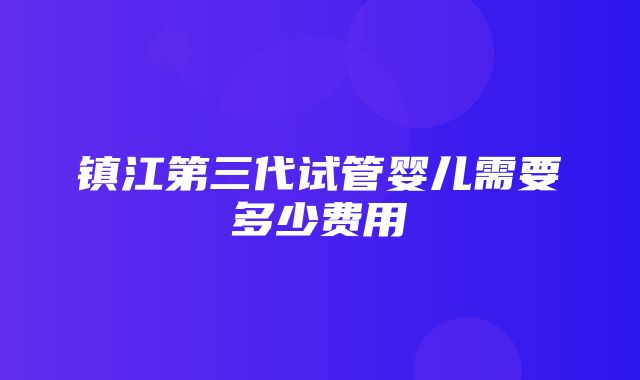 镇江第三代试管婴儿需要多少费用