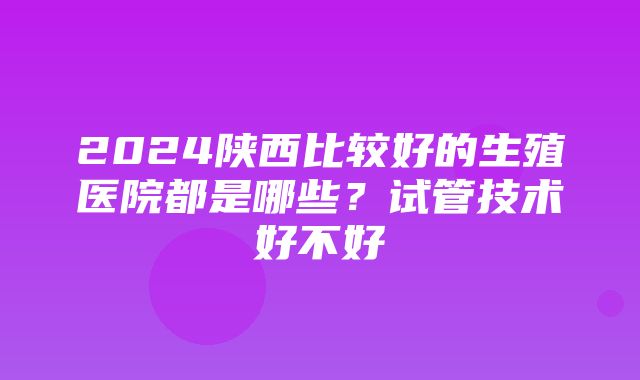 2024陕西比较好的生殖医院都是哪些？试管技术好不好