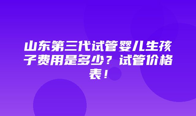 山东第三代试管婴儿生孩子费用是多少？试管价格表！