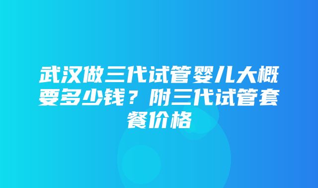 武汉做三代试管婴儿大概要多少钱？附三代试管套餐价格