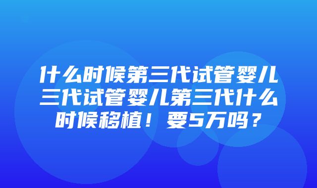 什么时候第三代试管婴儿三代试管婴儿第三代什么时候移植！要5万吗？