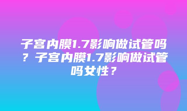 子宫内膜1.7影响做试管吗？子宫内膜1.7影响做试管吗女性？