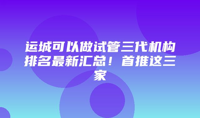 运城可以做试管三代机构排名最新汇总！首推这三家