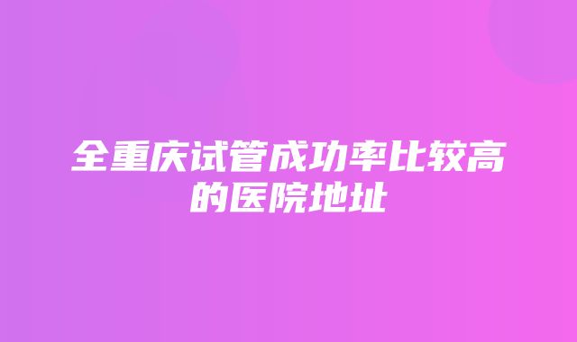 全重庆试管成功率比较高的医院地址