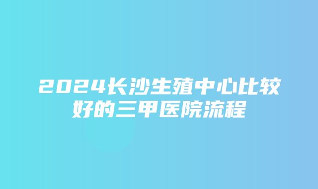 2024长沙生殖中心比较好的三甲医院流程