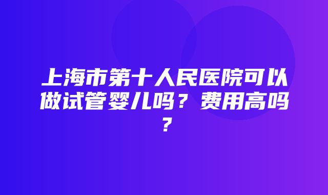 上海市第十人民医院可以做试管婴儿吗？费用高吗？