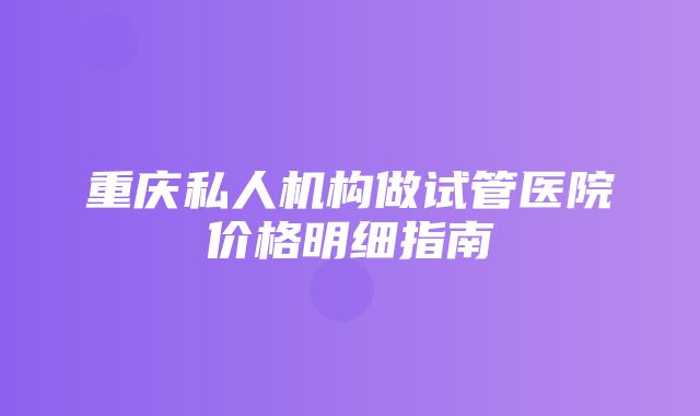 重庆私人机构做试管医院价格明细指南