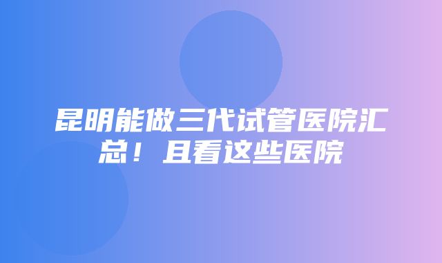 昆明能做三代试管医院汇总！且看这些医院