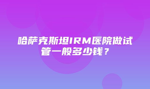 哈萨克斯坦IRM医院做试管一般多少钱？