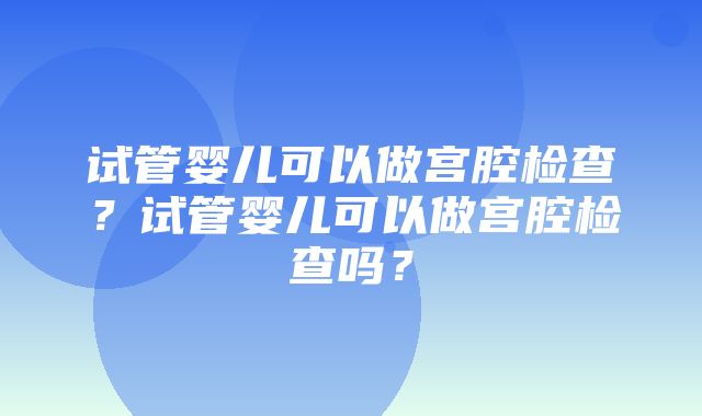 试管婴儿可以做宫腔检查？试管婴儿可以做宫腔检查吗？