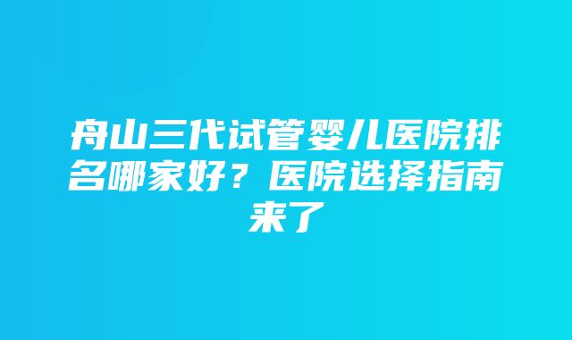 舟山三代试管婴儿医院排名哪家好？医院选择指南来了