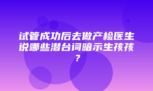 试管成功后去做产检医生说哪些潜台词暗示生孩孩？