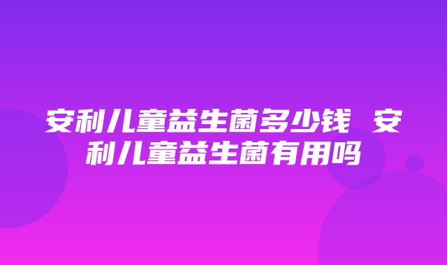 安利儿童益生菌多少钱 安利儿童益生菌有用吗