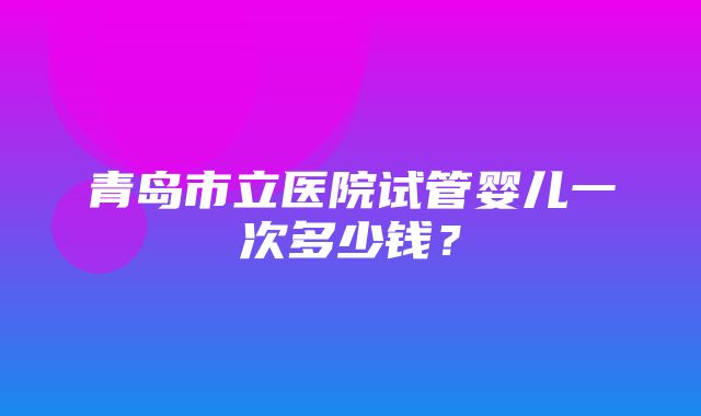 青岛市立医院试管婴儿一次多少钱？