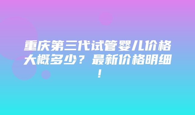 重庆第三代试管婴儿价格大概多少？最新价格明细！