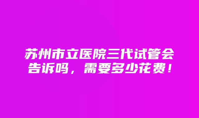 苏州市立医院三代试管会告诉吗，需要多少花费！