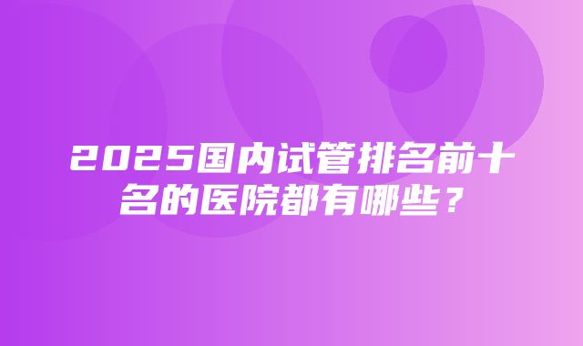 2025国内试管排名前十名的医院都有哪些？