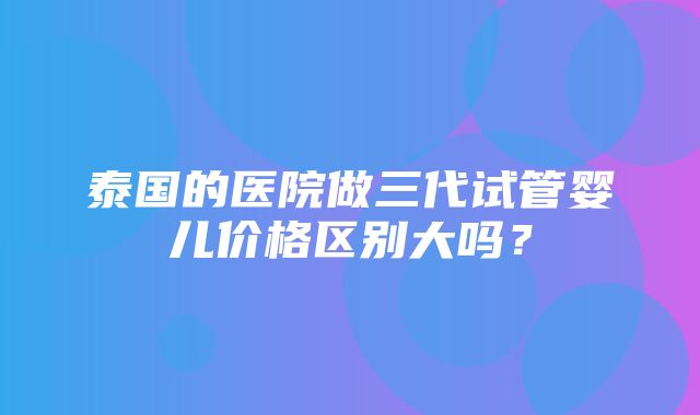 泰国的医院做三代试管婴儿价格区别大吗？