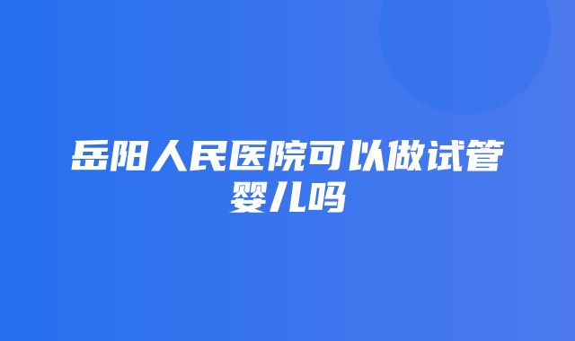 岳阳人民医院可以做试管婴儿吗