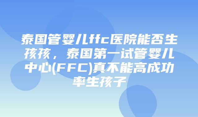 泰国管婴儿ffc医院能否生孩孩，泰国第一试管婴儿中心(FFC)真不能高成功率生孩子